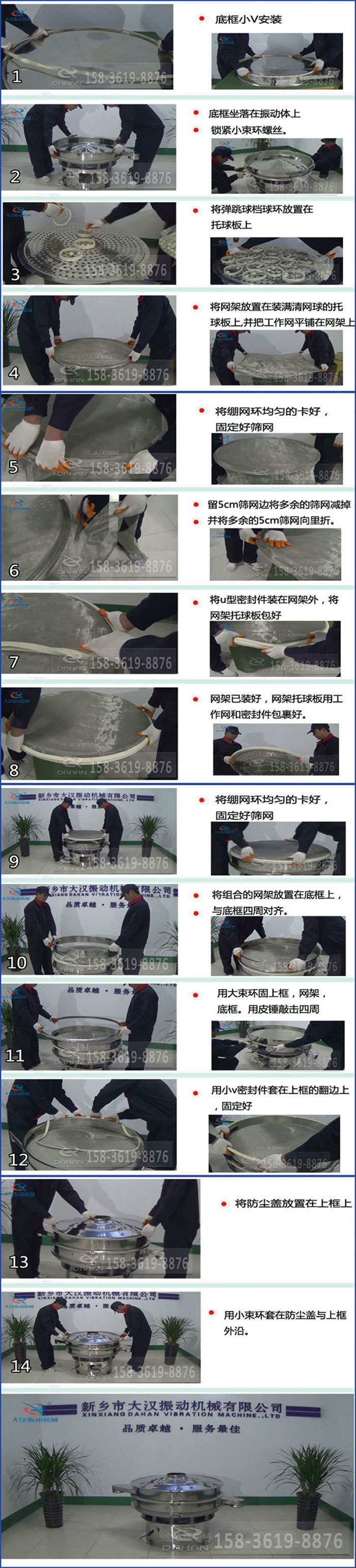 豆?jié){過(guò)濾振動(dòng)篩換網(wǎng)圖示：1，底框小V安裝，2，底框坐落在振動(dòng)體上，鎖緊小束環(huán)螺絲3，將彈跳球擋球環(huán)放置在托球板上4，將網(wǎng)架放置在裝滿清網(wǎng)球的托球板上，并把工作網(wǎng)平鋪在網(wǎng)架上。5，將繃網(wǎng)環(huán)均勻的卡好固定好篩網(wǎng)。6，留5cm篩網(wǎng)邊將多余的篩網(wǎng)減掉，并將多余的5cm篩網(wǎng)向里折。7，將U型密封件裝在網(wǎng)架外，將網(wǎng)架托球板包好。8，網(wǎng)架已裝好，網(wǎng)架托球板用工作網(wǎng)和密封件包裹好。9，將繃網(wǎng)均勻的卡好固定好篩網(wǎng)10，將組合的網(wǎng)架放置在底框上與底框四周對(duì)齊。11，用大束環(huán)固上框，網(wǎng)架，底框。用皮錘敲擊四周。12，用小V密封件套在上框的翻邊上，固定好。13，將防塵蓋放置在上框上。14，用小束環(huán)套在防塵蓋與上框沿。