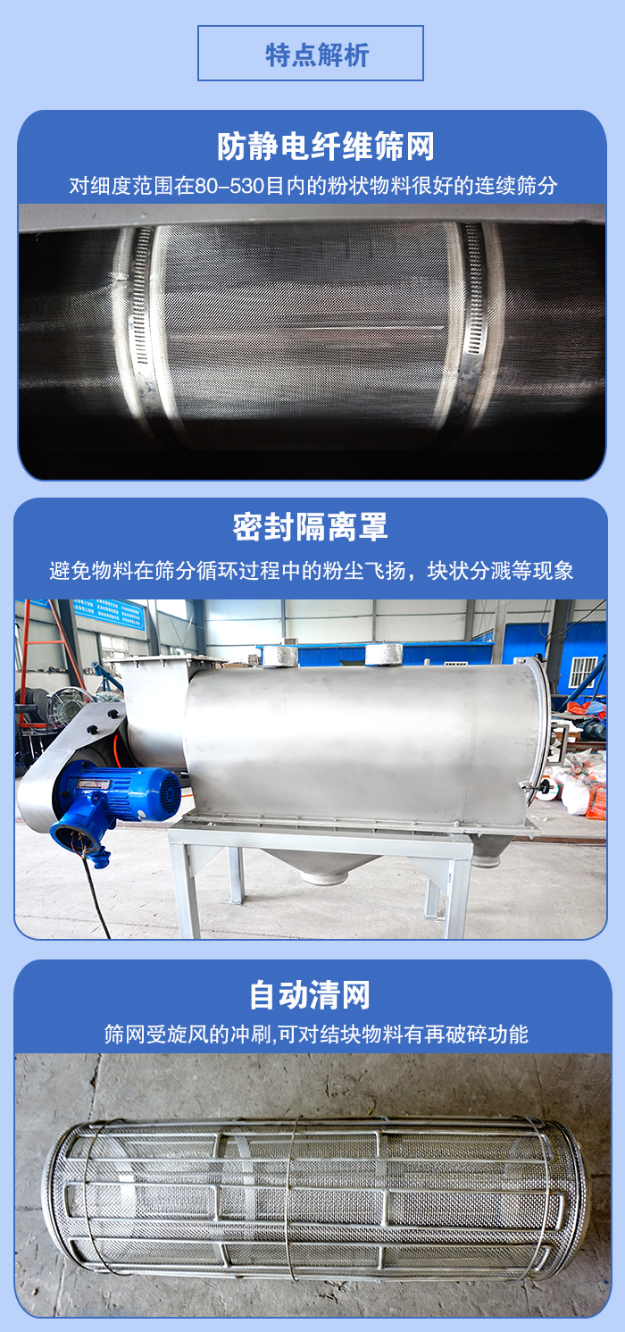 氣旋篩的特點(diǎn)：防靜電纖維篩網(wǎng):對(duì)細(xì)度范圍在80-530目?jī)?nèi)的粉狀物料很好的連續(xù)篩分。密封隔離罩：避免物料在篩分循環(huán)過(guò)程中的粉塵飛揚(yáng)，塊狀分濺等現(xiàn)象。自動(dòng)清網(wǎng)，篩網(wǎng)受旋風(fēng)的沖刷，可對(duì)結(jié)塊物料有破碎功能。